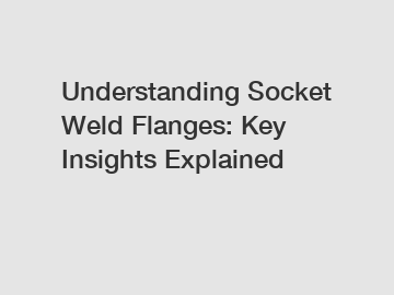 Understanding Socket Weld Flanges: Key Insights Explained