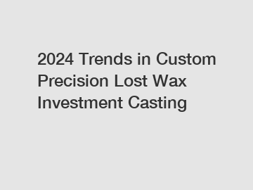 2024 Trends in Custom Precision Lost Wax Investment Casting