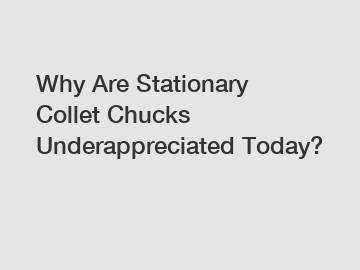 Why Are Stationary Collet Chucks Underappreciated Today?