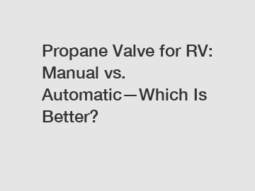 Propane Valve for RV: Manual vs. Automatic—Which Is Better?
