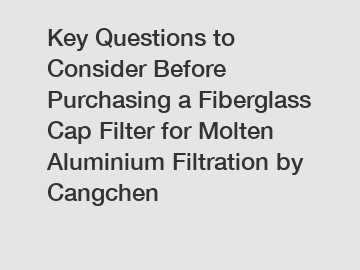 Key Questions to Consider Before Purchasing a Fiberglass Cap Filter for Molten Aluminium Filtration by Cangchen