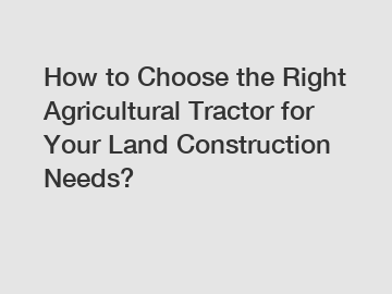How to Choose the Right Agricultural Tractor for Your Land Construction Needs?