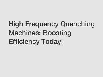High Frequency Quenching Machines: Boosting Efficiency Today!