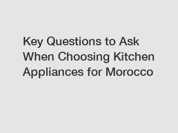 Key Questions to Ask When Choosing Kitchen Appliances for Morocco