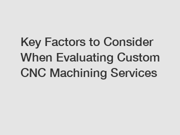 Key Factors to Consider When Evaluating Custom CNC Machining Services