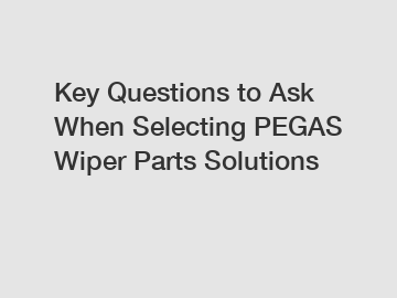 Key Questions to Ask When Selecting PEGAS Wiper Parts Solutions