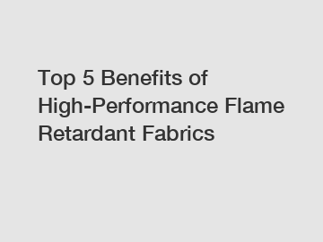 Top 5 Benefits of High-Performance Flame Retardant Fabrics