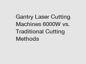 Gantry Laser Cutting Machines 6000W vs. Traditional Cutting Methods