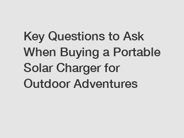Key Questions to Ask When Buying a Portable Solar Charger for Outdoor Adventures
