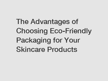 The Advantages of Choosing Eco-Friendly Packaging for Your Skincare Products