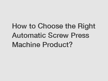 How to Choose the Right Automatic Screw Press Machine Product? How to Choose the Right Automatic Screw Press Machine Product?
