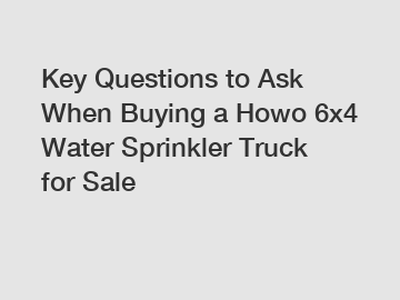 Key Questions to Ask When Buying a Howo 6x4 Water Sprinkler Truck for Sale