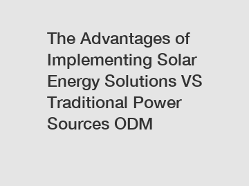 The Advantages of Implementing Solar Energy Solutions VS Traditional Power Sources ODM