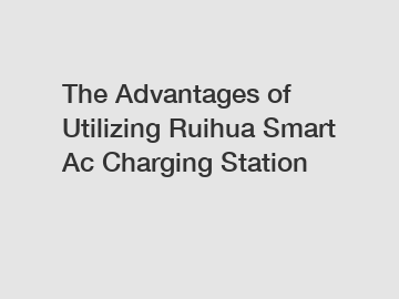 The Advantages of Utilizing Ruihua Smart Ac Charging Station The Advantages of Utilizing Ruihua Smart Ac Charging Station