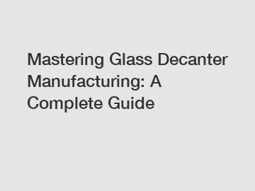 Mastering Glass Decanter Manufacturing: A Complete Guide