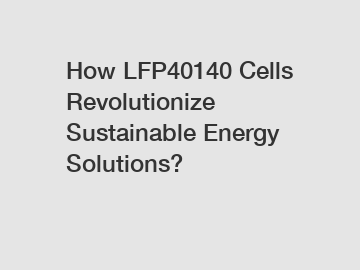 How LFP40140 Cells Revolutionize Sustainable Energy Solutions?