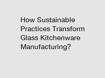 How Sustainable Practices Transform Glass Kitchenware Manufacturing?
