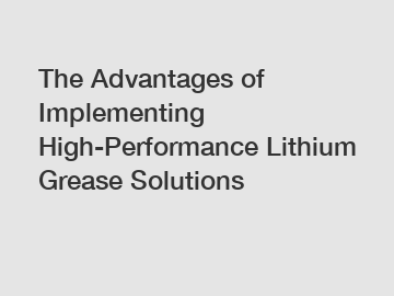 The Advantages of Implementing High-Performance Lithium Grease Solutions