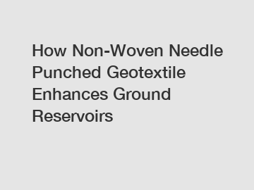 How Non-Woven Needle Punched Geotextile Enhances Ground Reservoirs