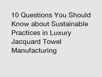 10 Questions You Should Know about Sustainable Practices in Luxury Jacquard Towel Manufacturing