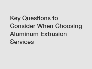 Key Questions to Consider When Choosing Aluminum Extrusion Services