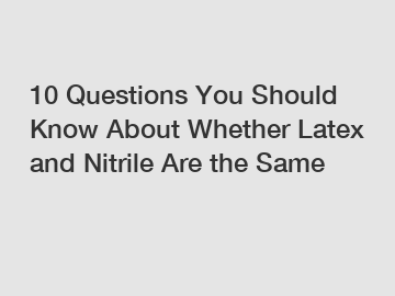 10 Questions You Should Know About Whether Latex and Nitrile Are the Same