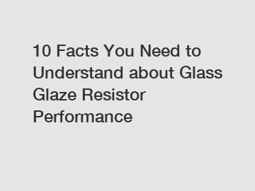 10 Facts You Need to Understand about Glass Glaze Resistor Performance