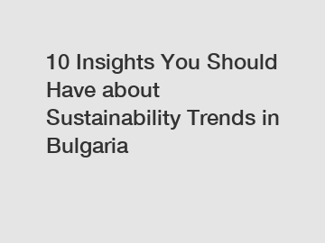 10 Insights You Should Have about Sustainability Trends in Bulgaria