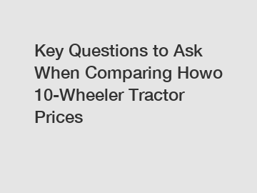 Key Questions to Ask When Comparing Howo 10-Wheeler Tractor Prices