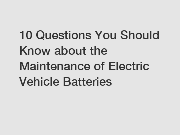 10 Questions You Should Know about the Maintenance of Electric Vehicle Batteries