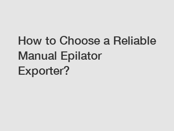 How to Choose a Reliable Manual Epilator Exporter?