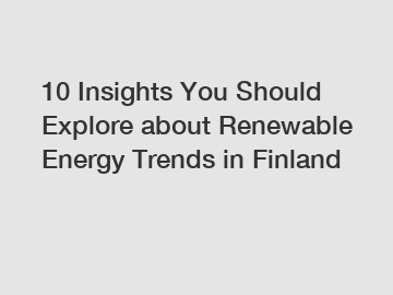 10 Insights You Should Explore about Renewable Energy Trends in Finland