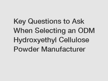 Key Questions to Ask When Selecting an ODM Hydroxyethyl Cellulose Powder Manufacturer