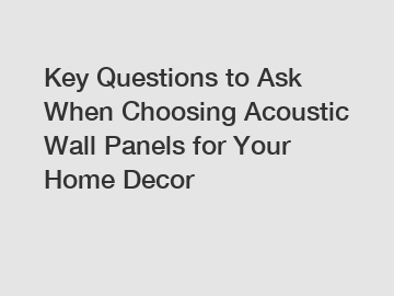 Key Questions to Ask When Choosing Acoustic Wall Panels for Your Home Decor