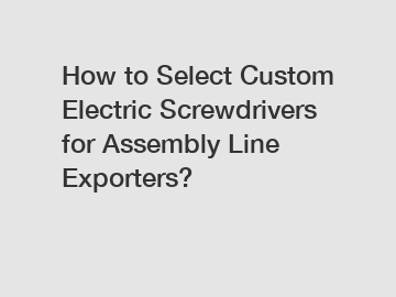 How to Select Custom Electric Screwdrivers for Assembly Line Exporters?