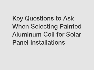 Key Questions to Ask When Selecting Painted Aluminum Coil for Solar Panel Installations