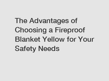 The Advantages of Choosing a Fireproof Blanket Yellow for Your Safety Needs