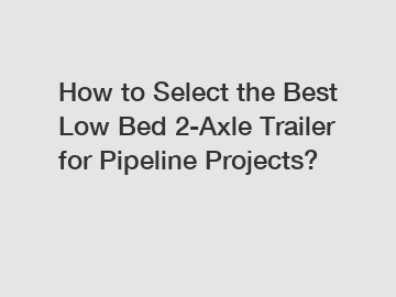 How to Select the Best Low Bed 2-Axle Trailer for Pipeline Projects?