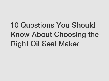 10 Questions You Should Know About Choosing the Right Oil Seal Maker