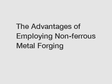 The Advantages of Employing Non-ferrous Metal Forging