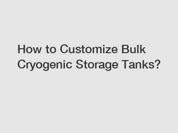 How to Customize Bulk Cryogenic Storage Tanks?