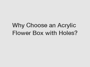 Why Choose an Acrylic Flower Box with Holes?