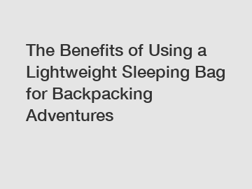 The Benefits of Using a Lightweight Sleeping Bag for Backpacking Adventures