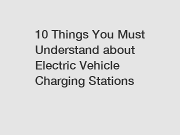 10 Things You Must Understand about Electric Vehicle Charging Stations