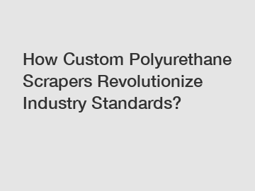 How Custom Polyurethane Scrapers Revolutionize Industry Standards?