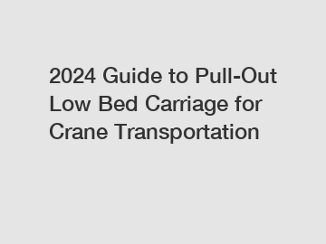 2024 Guide to Pull-Out Low Bed Carriage for Crane Transportation