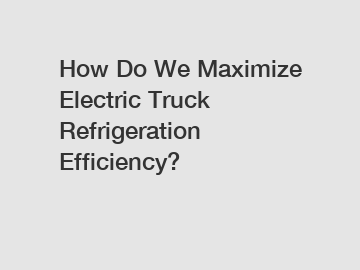 How Do We Maximize Electric Truck Refrigeration Efficiency?