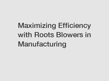 Maximizing Efficiency with Roots Blowers in Manufacturing