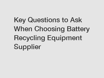 Key Questions to Ask When Choosing Battery Recycling Equipment Supplier
