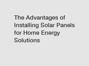 The Advantages of Installing Solar Panels for Home Energy Solutions